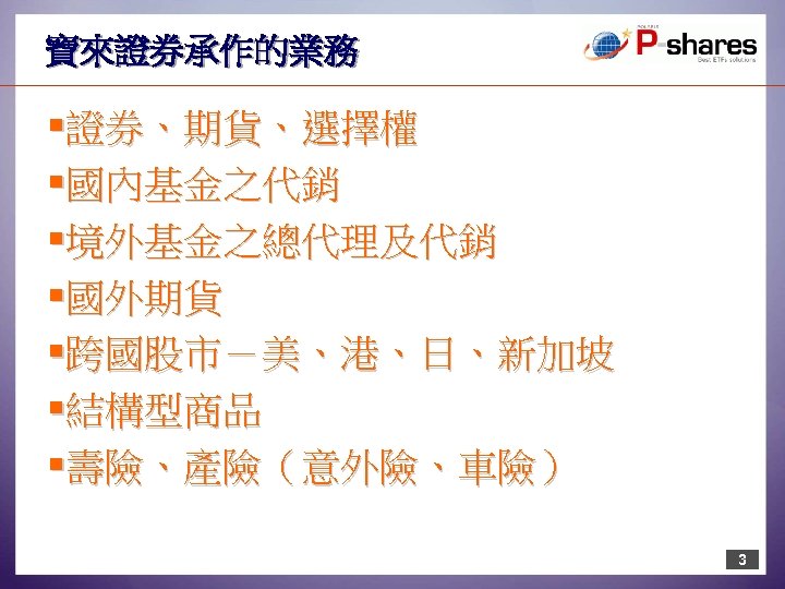 寶來證券承作的業務 §證券、期貨、選擇權 §國內基金之代銷 §境外基金之總代理及代銷 §國外期貨 §跨國股市－美、港、日、新加坡 §結構型商品 §壽險、產險（意外險、車險） 3 