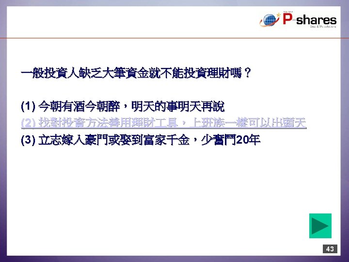 一般投資人缺乏大筆資金就不能投資理財嗎？ (1) 今朝有酒今朝醉，明天的事明天再說 (2) 找對投資方法善用理財 具，上班族一樣可以出頭天 (3) 立志嫁入豪門或娶到富家千金，少奮鬥 20年 43 