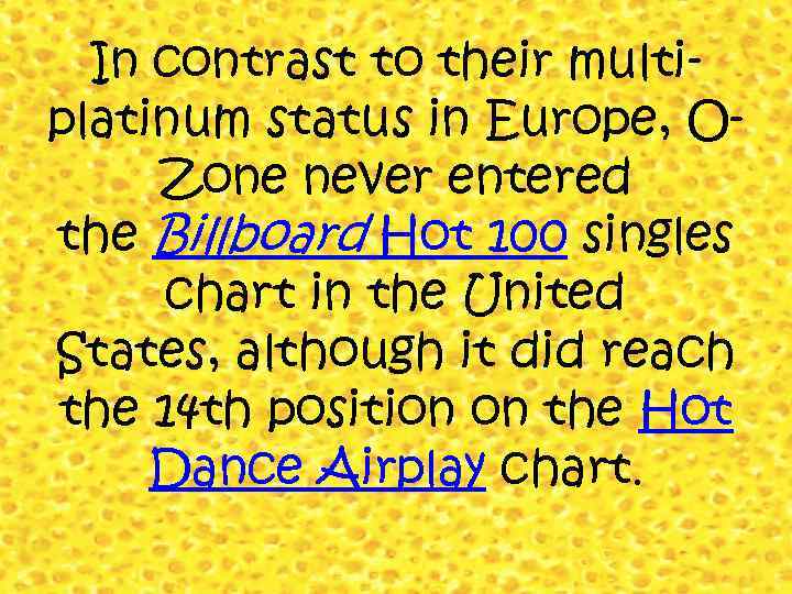In contrast to their multiplatinum status in Europe, OZone never entered the Billboard Hot