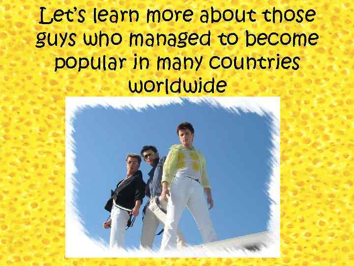 Let’s learn more about those guys who managed to become popular in many countries