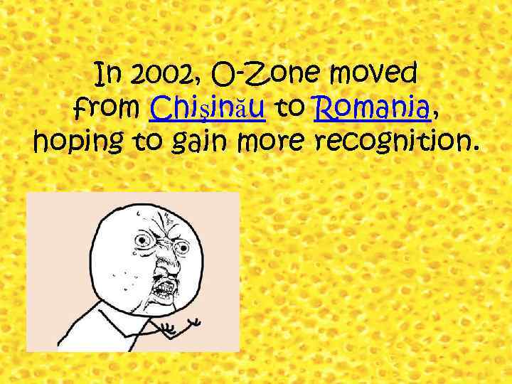 In 2002, O-Zone moved from Chişinău to Romania, hoping to gain more recognition. 