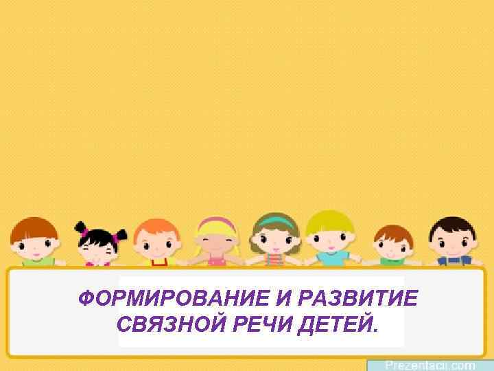 ФОРМИРОВАНИЕ И РАЗВИТИЕ СВЯЗНОЙ РЕЧИ ДЕТЕЙ. 