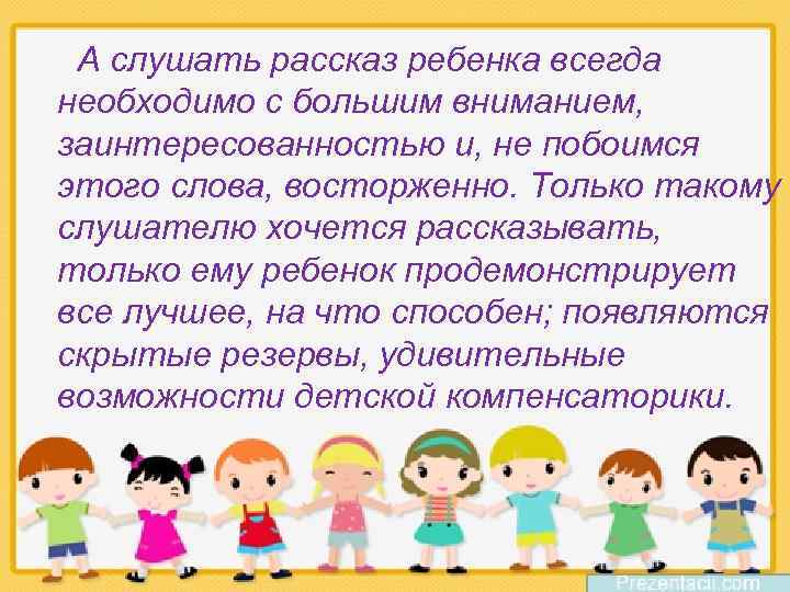 А слушать рассказ ребенка всегда необходимо с большим вниманием, заинтересованностью и, не побоимся этого