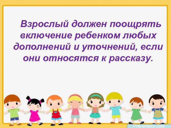Взрослый должен поощрять включение ребенком любых дополнений и уточнений, если они относятся к рассказу.
