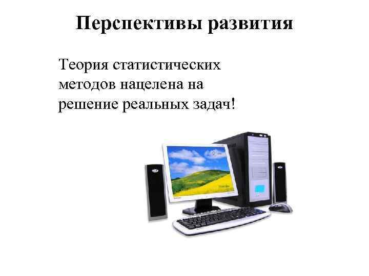 Перспективы развития Теория статистических методов нацелена на решение реальных задач! 