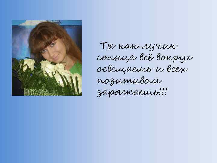 Ты как лучик солнца всё вокруг освещаешь и всех позитивом заряжаешь!!! 