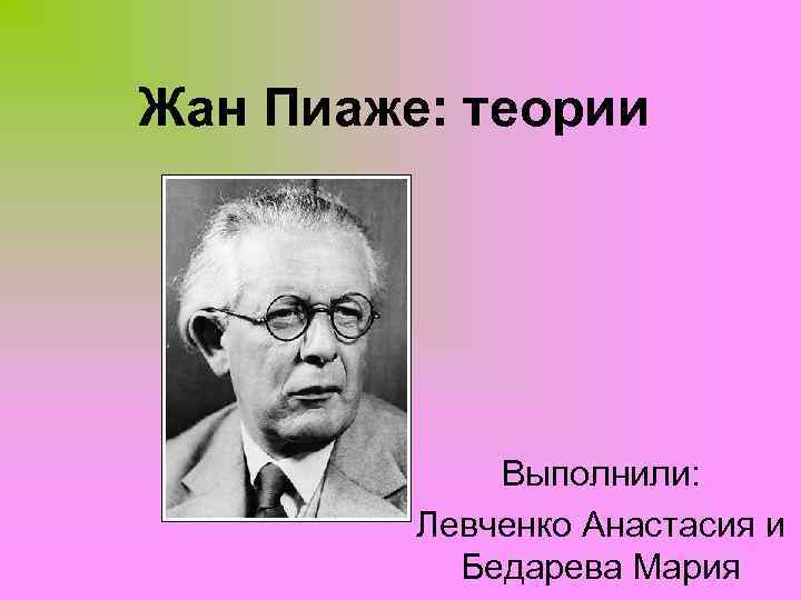 Жан Пиаже: теории Выполнили: Левченко Анастасия и Бедарева Мария 