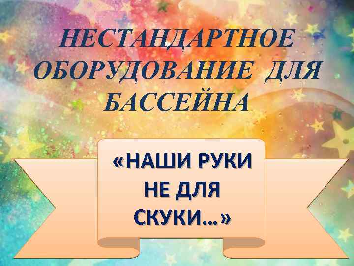 НЕСТАНДАРТНОЕ ОБОРУДОВАНИЕ ДЛЯ БАССЕЙНА «НАШИ РУКИ НЕ ДЛЯ СКУКИ…» 