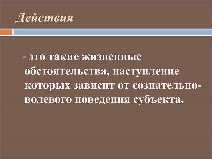 Действия - это такие жизненные обстоятельства, наступление которых зависит от сознательноволевого поведения субъекта. 