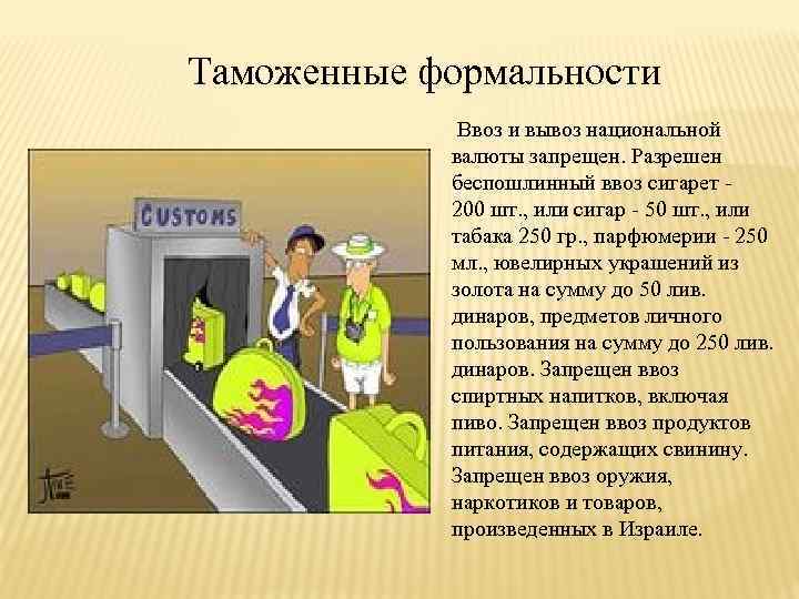 Таможенные формальности Ввоз и вывоз национальной валюты запрещен. Разрешен беспошлинный ввоз сигарет - 200