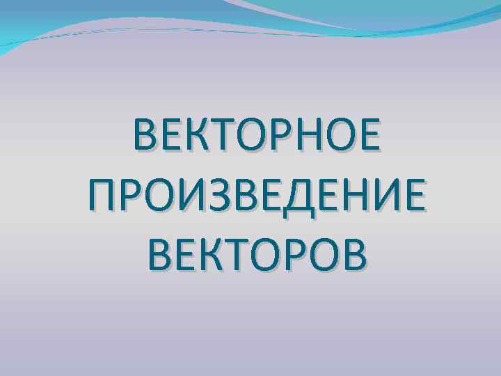 ВЕКТОРНОЕ ПРОИЗВЕДЕНИЕ ВЕКТОРОВ 