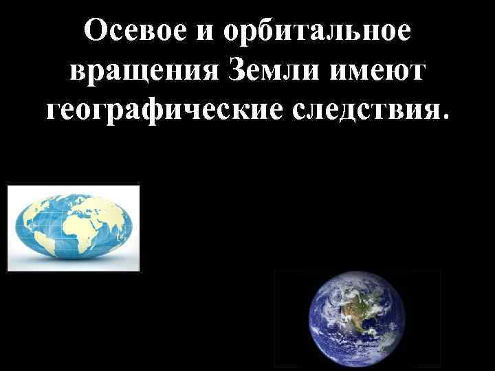 Осевое и орбитальное вращения Земли имеют географические следствия. 