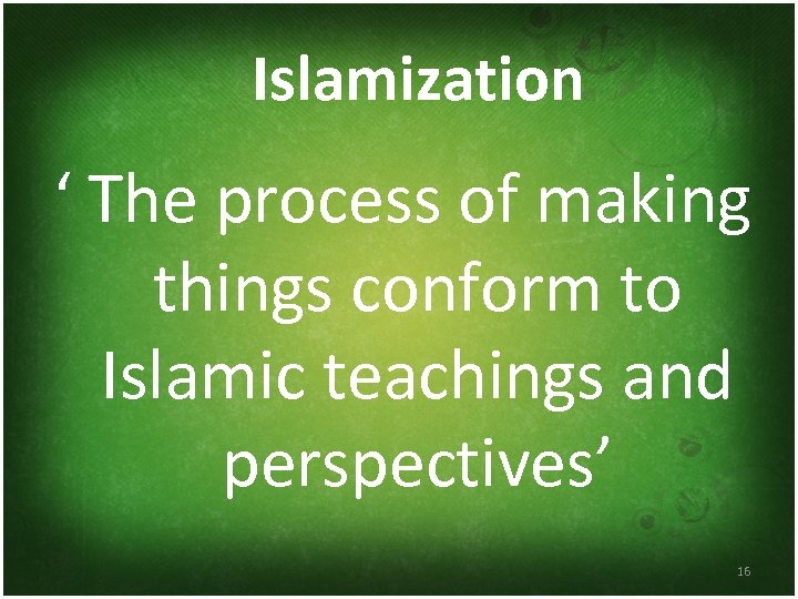 Islamization ‘ The process of making things conform to Islamic teachings and perspectives’ 16