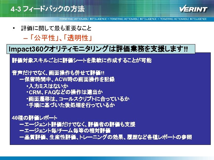 4 -3 フィードバックの方法 • 評価に関して最も重要なこと – 「公平性」、「透明性」 Impact 360クオリティモニタリングは評価業務を支援します!! 評価対象スキルごとに評価シートを柔軟に作成することが可能 音声だけでなく、画面操作も併せて評価!! 　　－保留時間中、ACW時の画面操作を記録 　　　　・入力ミスはないか 　　　　・CRM、FAQなどの操作は適当か