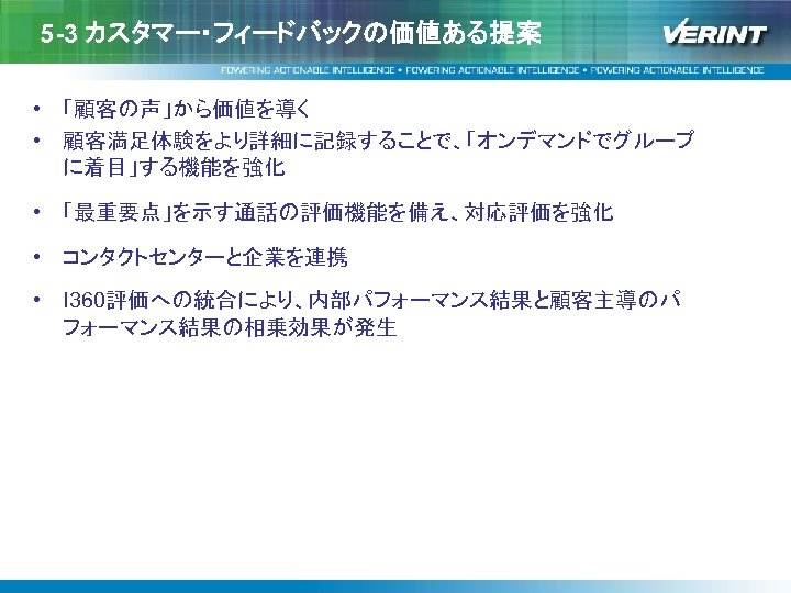 5 -3 カスタマー・フィードバックの価値ある提案 • 「顧客の声」から価値を導く • 顧客満足体験をより詳細に記録することで、「オンデマンドでグループ に着目」する機能を強化 • 「最重要点」を示す通話の評価機能を備え、対応評価を強化 • コンタクトセンターと企業を連携 • I