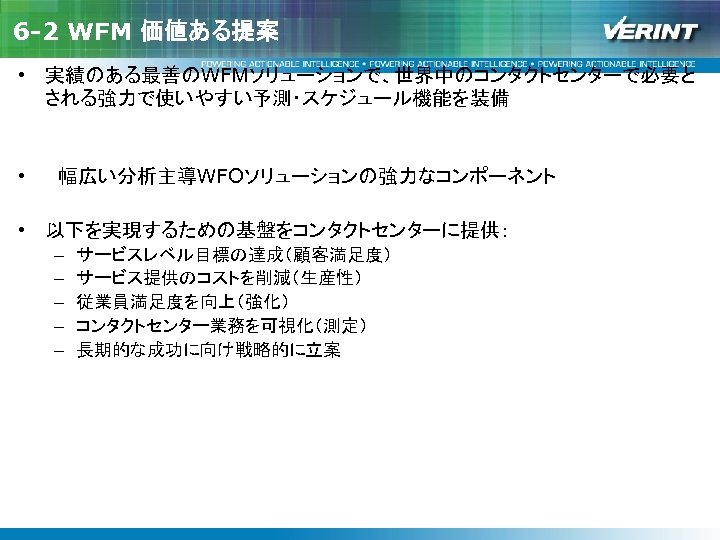 6 -2 WFM 価値ある提案 • 実績のある最善のWFMソリューションで、世界中のコンタクトセンターで必要と される強力で使いやすい予測・スケジュール機能を装備 • 　幅広い分析主導WFOソリューションの強力なコンポーネント • 以下を実現するための基盤をコンタクトセンターに提供： – – –