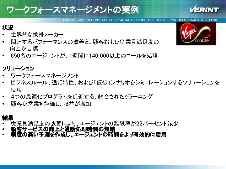 ワークフォースマネージメントの実例 状況 • 世界的な携帯メーカー • 関連するパフォーマンスの改善と、顧客および従業員満足度の 　　向上が目標 • 650名のエージェントが、1週間に 140, 000以上のコールを処理 ソリューション • ワークフォースマネージメント