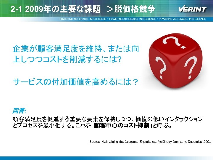 2 -1 2009年の主要な課題　＞脱価格競争 企業が顧客満足度を維持、または向 上しつつコストを削減するには? サービスの付加価値を高めるには？ 回答: 顧客満足度を促進する重要な要素を保持しつつ、価値の低いインタラクション とプロセスを最小化する。これを「顧客中心のコスト抑制」と呼ぶ。 Source: Maintaining the Customer Experience,