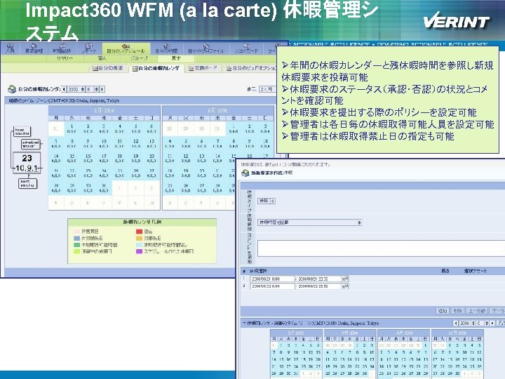 Impact 360 WFM (a la carte) 休暇管理シ ステム Ø年間の休暇カレンダーと残休暇時間を参照し新規 休暇要求を投稿可能 Ø休暇要求のステータス（承認・否認）の状況とコメ ントを確認可能 Ø休暇要求を提出する際のポリシーを設定可能 Ø管理者は各日毎の休暇取得可能人員を設定可能