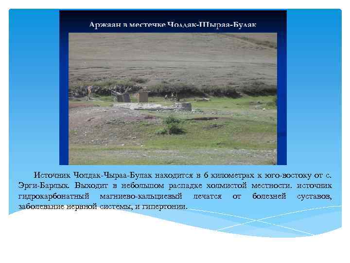 Источник Чолдак-Чыраа-Булак находится в 6 километрах к юго-востоку от с. Эрги-Барлык. Выходит в небольшом