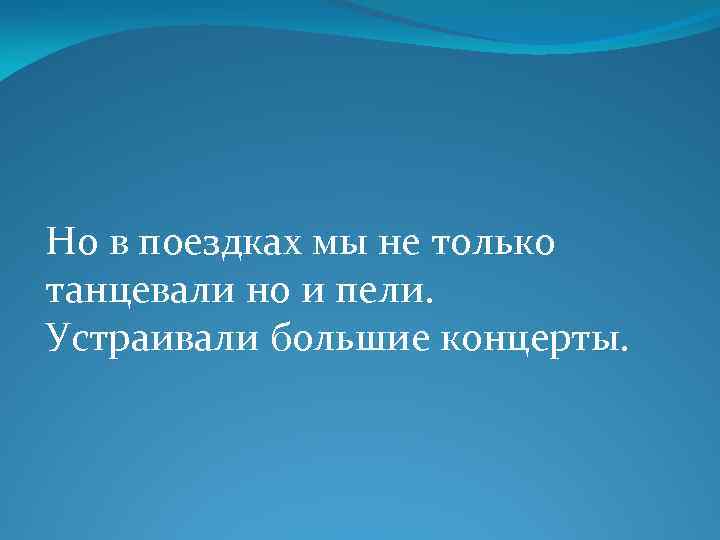 Но в поездках мы не только танцевали но и пели. Устраивали большие концерты. 