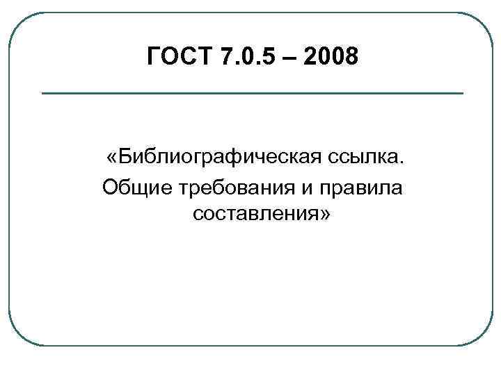 ГОСТ 7. 0. 5 – 2008 «Библиографическая ссылка. Общие требования и правила составления» 