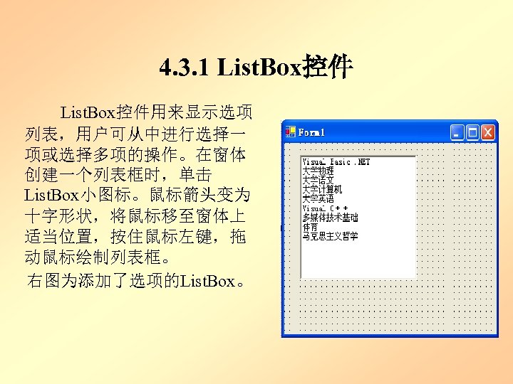 4. 3. 1 List. Box控件 List. Box控件用来显示选项 列表，用户可从中进行选择一 项或选择多项的操作。在窗体 创建一个列表框时，单击 List. Box小图标。鼠标箭头变为 十字形状，将鼠标移至窗体上 适当位置，按住鼠标左键，拖