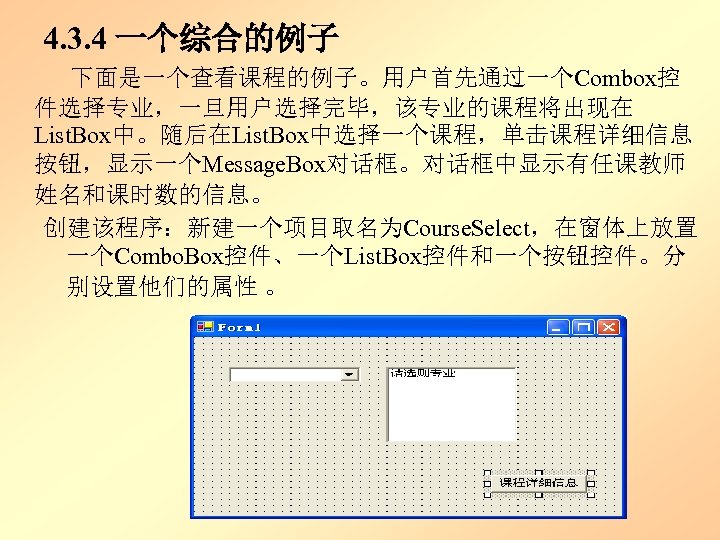 4. 3. 4 一个综合的例子 下面是一个查看课程的例子。用户首先通过一个Combox控 件选择专业，一旦用户选择完毕，该专业的课程将出现在 List. Box中。随后在List. Box中选择一个课程，单击课程详细信息 按钮，显示一个Message. Box对话框。对话框中显示有任课教师 姓名和课时数的信息。 创建该程序：新建一个项目取名为Course. Select，在窗体上放置