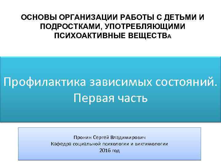 ОСНОВЫ ОРГАНИЗАЦИИ РАБОТЫ С ДЕТЬМИ И ПОДРОСТКАМИ, УПОТРЕБЛЯЮЩИМИ ПСИХОАКТИВНЫЕ ВЕЩЕСТВА Профилактика зависимых состояний. Первая