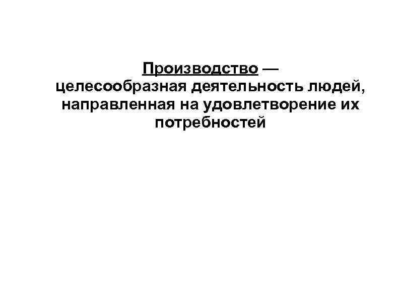 Производство — целесообразная деятельность людей, направленная на удовлетворение их потребностей 