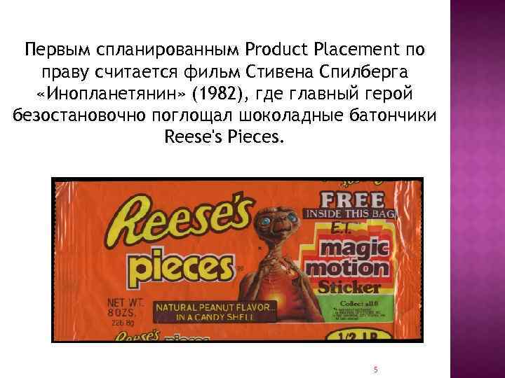 Первым спланированным Product Placement по праву считается фильм Стивена Спилберга «Инопланетянин» (1982), где главный