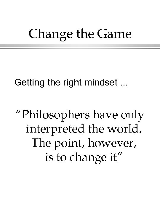 Change the Game Getting the right mindset. . . “Philosophers have only interpreted the