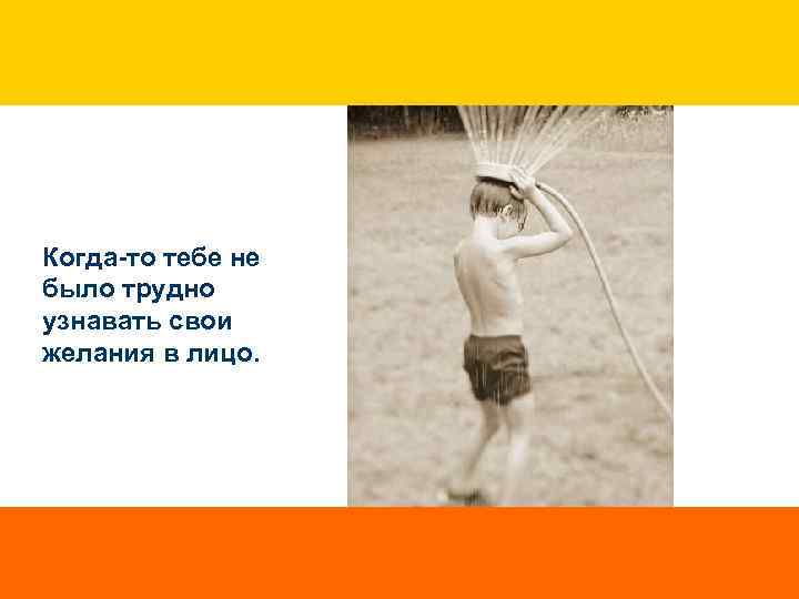 Когда-то тебе не было трудно узнавать свои желания в лицо. 