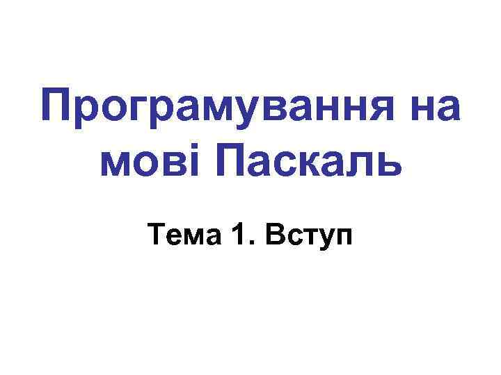 Програмування на мові Паскаль Тема 1. Вступ 