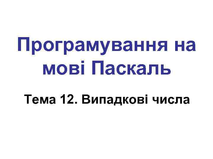 Програмування на мові Паскаль Тема 12. Випадкові числа 