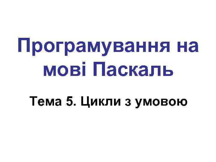 Програмування на мові Паскаль Тема 5. Цикли з умовою 