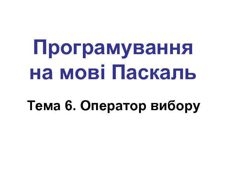 Програмування на мові Паскаль Тема 6. Оператор вибору 
