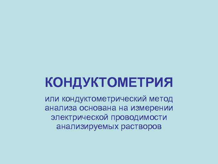 КОНДУКТОМЕТРИЯ или кондуктометрический метод анализа основана на измерении электрической проводимости анализируемых растворов 