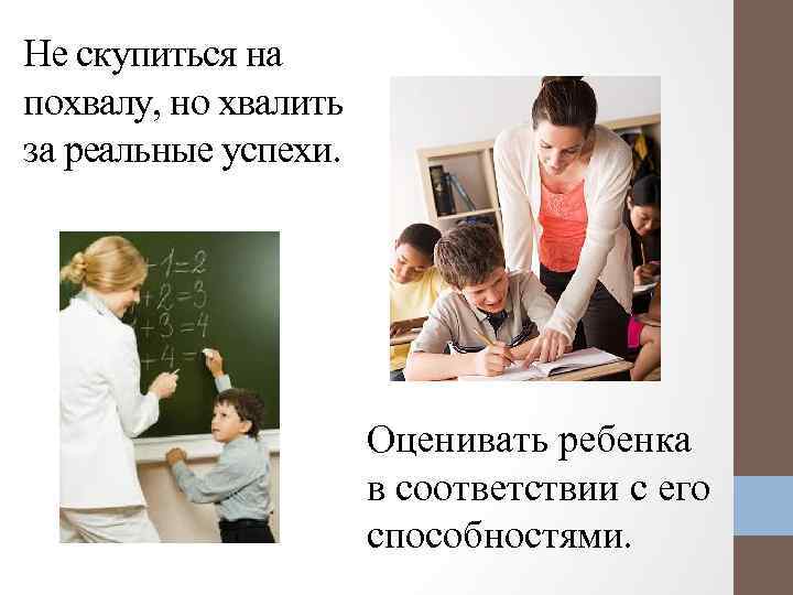 Не скупиться на похвалу, но хвалить за реальные успехи. Оценивать ребенка в соответствии с