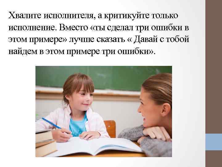 Хвалите исполнителя, а критикуйте только исполнение. Вместо «ты сделал три ошибки в этом примере»