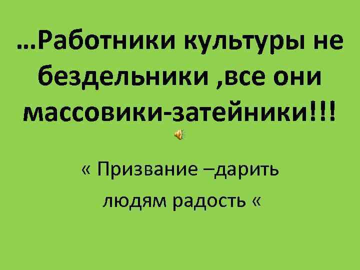 …Работники культуры не бездельники , все они массовики-затейники!!! « Призвание –дарить людям радость «
