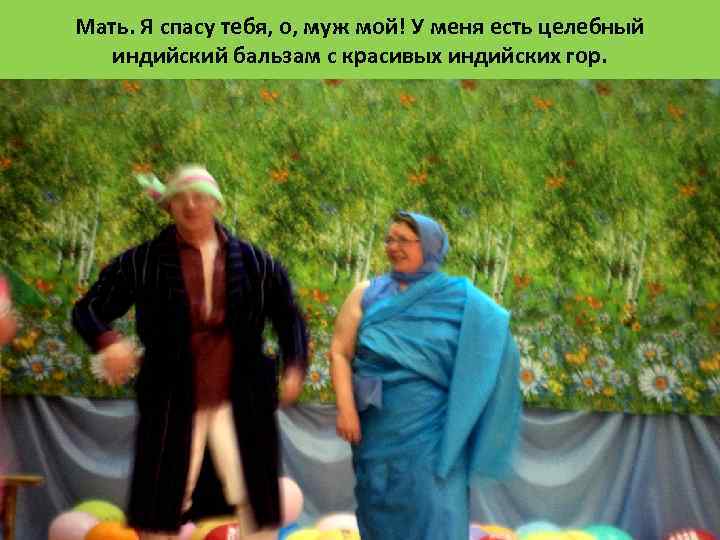 Мать. Я спасу тебя, о, муж мой! У меня есть целебный индийский бальзам с