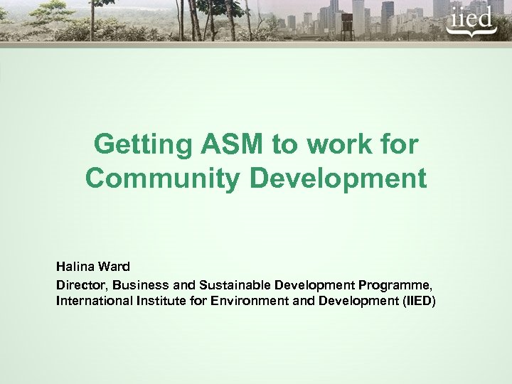 Getting ASM to work for Community Development Halina Ward Director, Business and Sustainable Development
