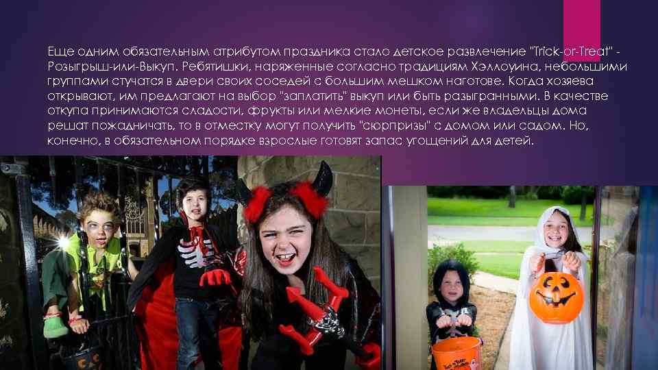 Еще одним обязательным атрибутом праздника стало детское развлечение "Trick-or-Treat" Розыгрыш-или-Выкуп. Ребятишки, наряженные согласно традициям