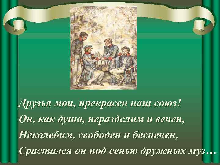Друзья мои, прекрасен наш союз! Он, как душа, неразделим и вечен, Неколебим, свободен и