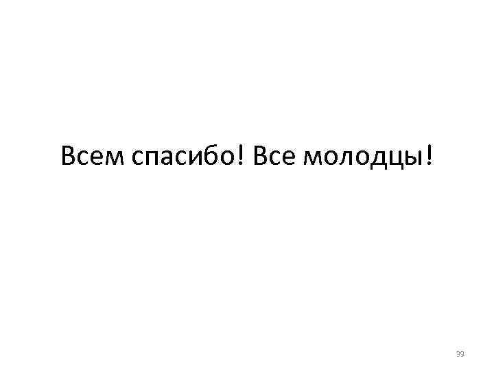 Всем спасибо! Все молодцы! 39 