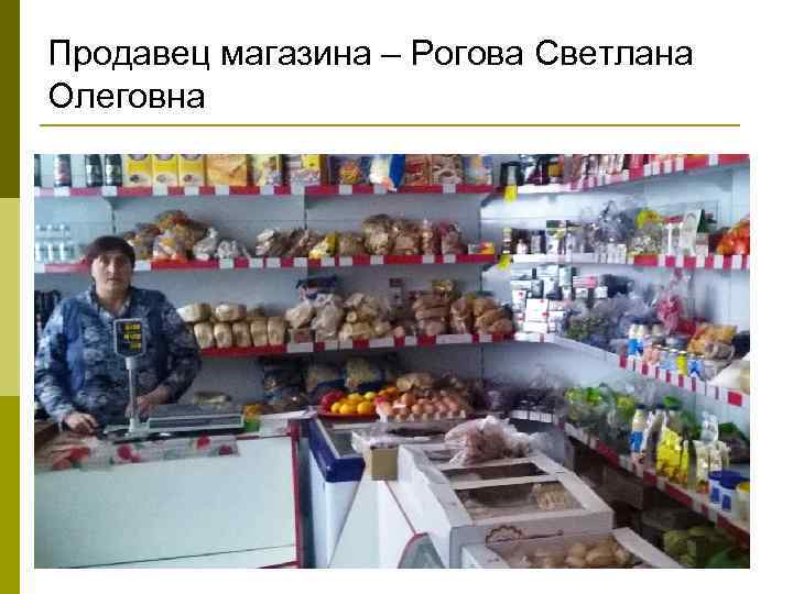 Продавец магазина – Рогова Светлана Олеговна 