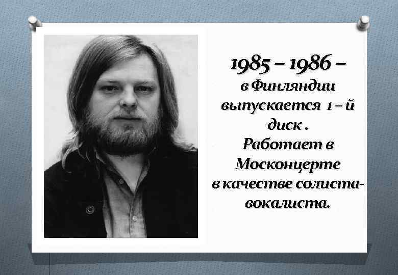 1985 – 1986 – в Финляндии выпускается 1 – й диск. Работает в Москонцерте