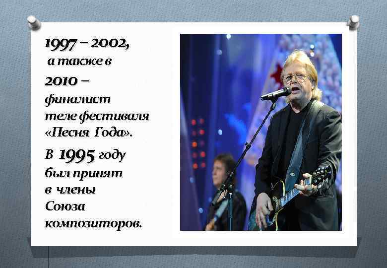 1997 – 2002, а также в 2010 – финалист теле фестиваля «Песня Года» .