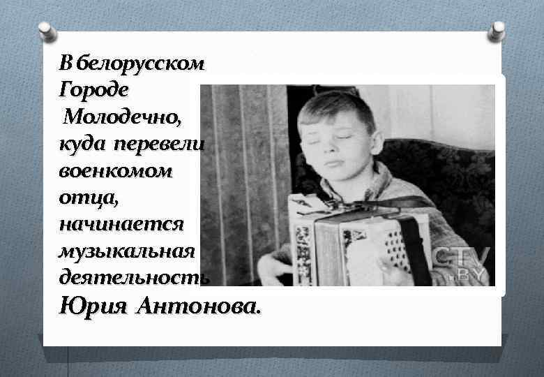 В белорусском Городе Молодечно, куда перевели военкомом отца, начинается музыкальная деятельность Юрия Антонова. 